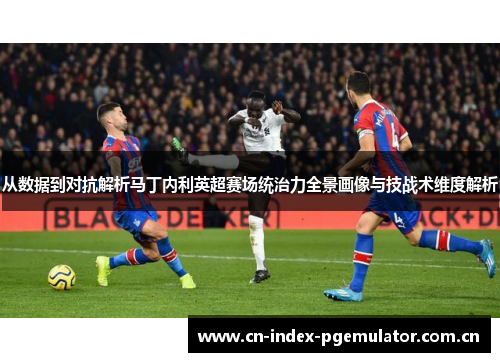 从数据到对抗解析马丁内利英超赛场统治力全景画像与技战术维度解析 从数据到对抗解析马丁内利英超赛场统治力全景画像与技战术维度解析