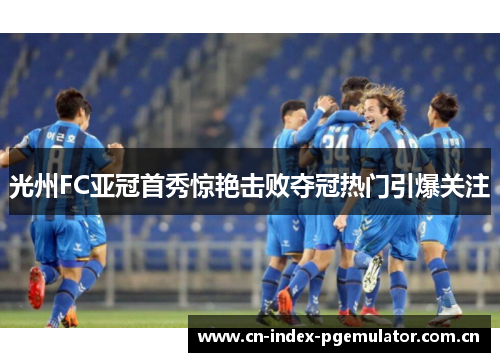 光州FC亚冠首秀惊艳击败夺冠热门引爆关注 光州FC亚冠首秀惊艳击败夺冠热门引爆关注