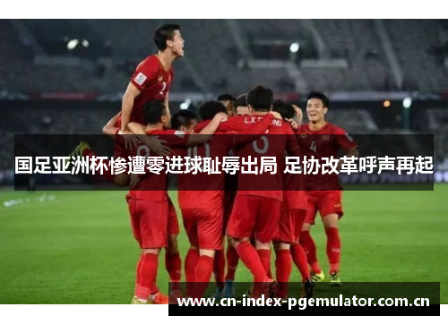 国足亚洲杯惨遭零进球耻辱出局 足协改革呼声再起