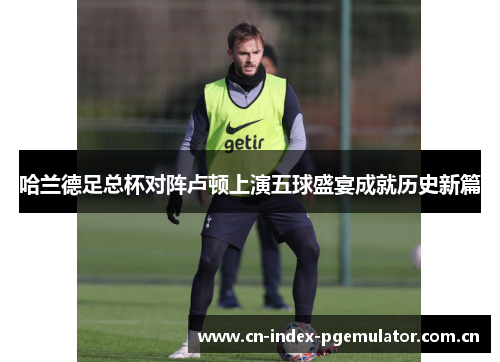 哈兰德足总杯对阵卢顿上演五球盛宴成就历史新篇 哈兰德足总杯对阵卢顿上演五球盛宴成就历史新篇